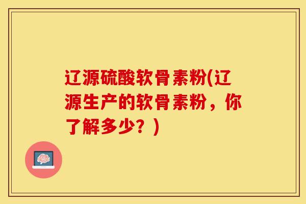 辽源硫酸软骨素粉(辽源生产的软骨素粉，你了解多少？)-第1张图片-氨糖科普网