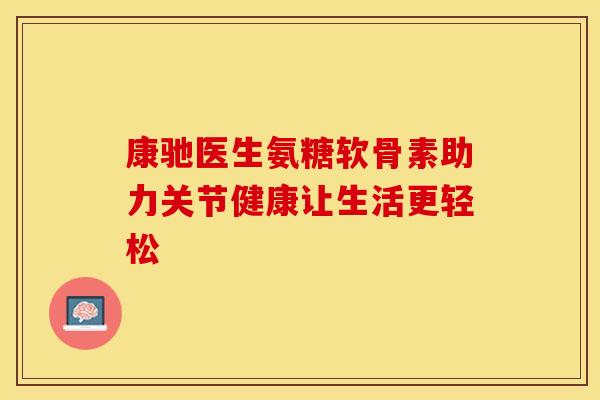康驰医生氨糖软骨素助力关节健康让生活更轻松-第1张图片-氨糖科普网 康驰医生氨糖软骨素助力关节健康让生活更轻松-第1张图片-氨糖科普网
