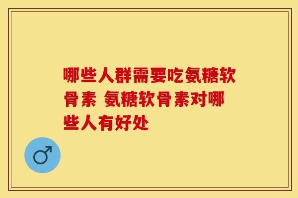 哪些人群需要吃氨糖软骨素 氨糖软骨素对哪些人有好处-第1张图片-氨糖科普网