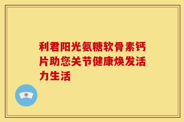 利君阳光氨糖软骨素钙片助您关节健康焕发活力生活-第1张图片-氨糖科普网