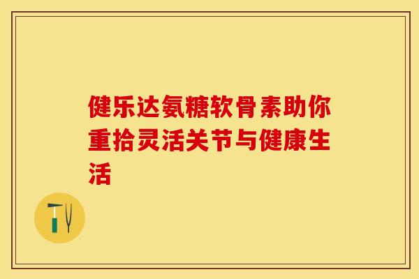 健乐达氨糖软骨素助你重拾灵活关节与健康生活-第1张图片-氨糖科普网