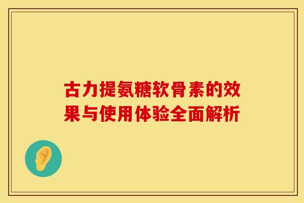 古力提氨糖软骨素的效果与使用体验全面解析-第1张图片-氨糖科普网