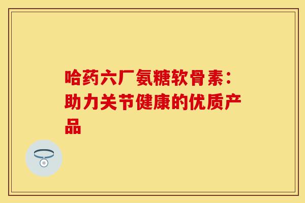 哈药六厂氨糖软骨素：助力关节健康的优质产品-第1张图片-氨糖科普网