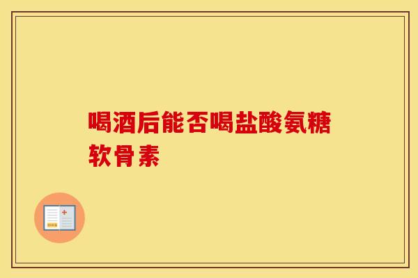 喝酒后能否喝盐酸氨糖软骨素-第1张图片-氨糖科普网