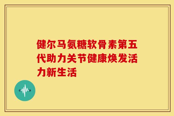 健尔马氨糖软骨素第五代助力关节健康焕发活力新生活-第1张图片-氨糖科普网 健尔马氨糖软骨素第五代助力关节健康焕发活力新生活-第1张图片-氨糖科普网