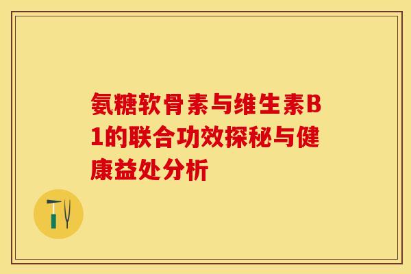 氨糖软骨素与维生素B1的联合功效探秘与健康益处分析-第1张图片-氨糖科普网