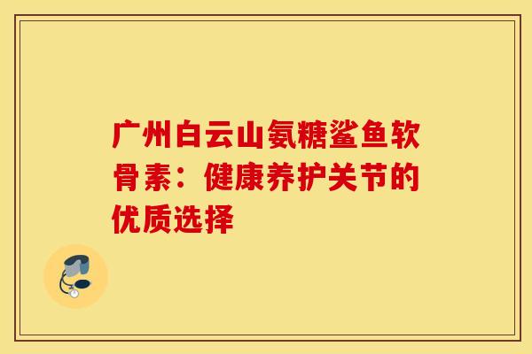 广州白云山氨糖鲨鱼软骨素:健康养护关节的优质选择-第1张图片-氨糖科普网 广州白云山氨糖鲨鱼软骨素:健康养护关节的优质选择-第1张图片-氨糖科普网