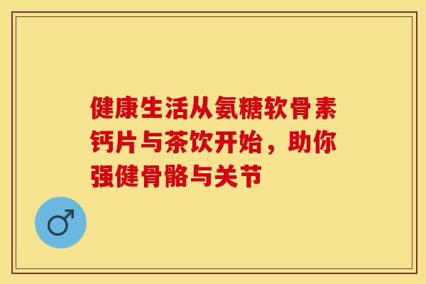 健康生活从氨糖软骨素钙片与茶饮开始，助你强健骨骼与关节-第1张图片-氨糖科普网