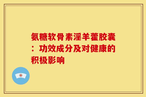 氨糖软骨素淫羊藿胶囊：功效成分及对健康的积极影响-第1张图片-氨糖科普网