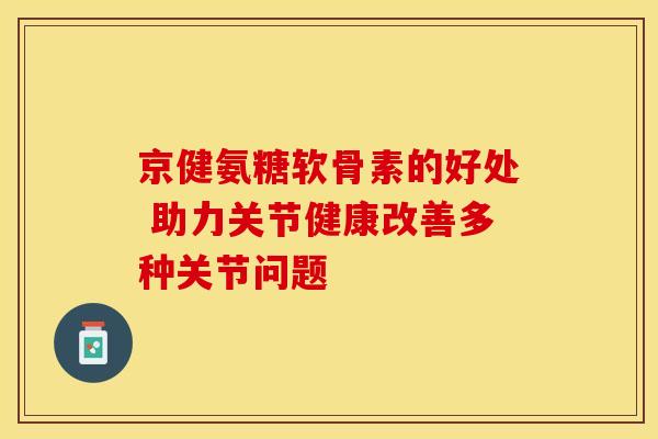 京健氨糖软骨素的好处 助力关节健康改善多种关节问题-第1张图片-氨糖科普网