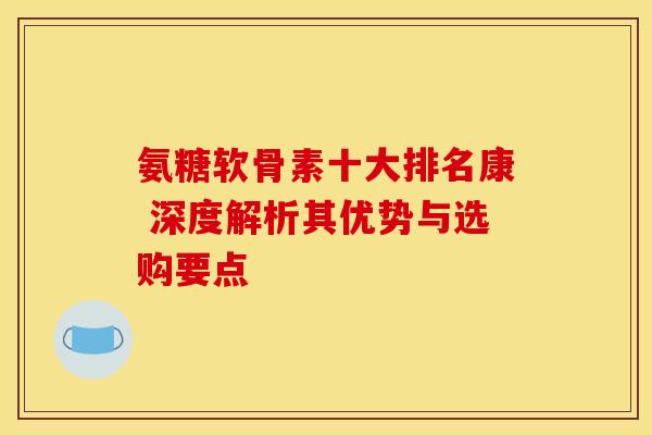 氨糖软骨素十大排名康 深度解析其优势与选购要点-第1张图片-氨糖科普网