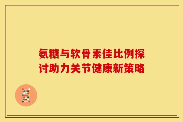 氨糖与软骨素佳比例探讨助力关节健康新策略-第1张图片-氨糖科普网