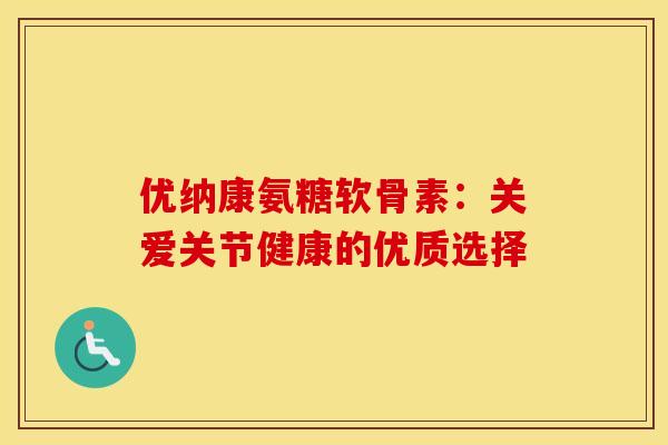 优纳康氨糖软骨素：关爱关节健康的优质选择-第1张图片-氨糖科普网