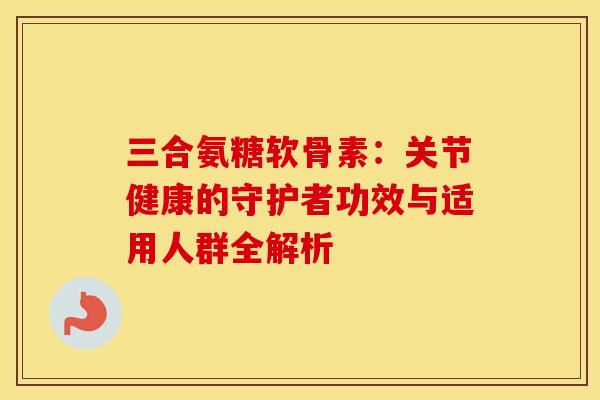 三合氨糖软骨素：关节健康的守护者功效与适用人群全解析-第1张图片-氨糖科普网