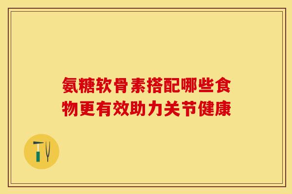 氨糖软骨素搭配哪些食物更有效助力关节健康-第1张图片-氨糖科普网 氨糖软骨素搭配哪些食物更有效助力关节健康-第1张图片-氨糖科普网