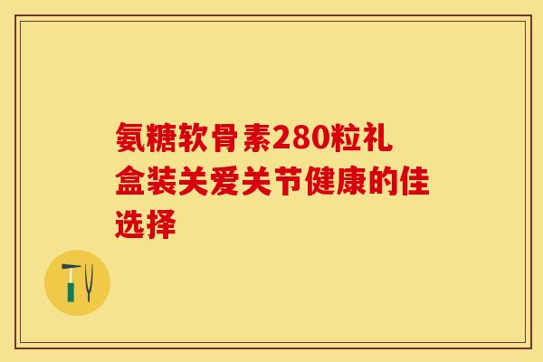 氨糖软骨素280粒礼盒装关爱关节健康的佳选择-第1张图片-氨糖科普网