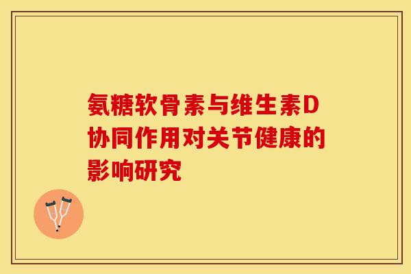 氨糖软骨素与维生素D协同作用对关节健康的影响研究-第1张图片-氨糖科普网 氨糖软骨素与维生素D协同作用对关节健康的影响研究-第1张图片-氨糖科普网