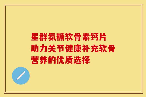 星群氨糖软骨素钙片 助力关节健康补充软骨营养的优质选择-第1张图片-氨糖科普网 星群氨糖软骨素钙片 助力关节健康补充软骨营养的优质选择-第1张图片-氨糖科普网