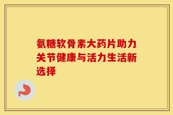 氨糖软骨素大药片助力关节健康与活力生活新选择-第1张图片-氨糖科普网 氨糖软骨素大药片助力关节健康与活力生活新选择-第1张图片-氨糖科普网