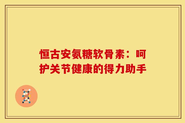 恒古安氨糖软骨素：呵护关节健康的得力助手-第1张图片-氨糖科普网