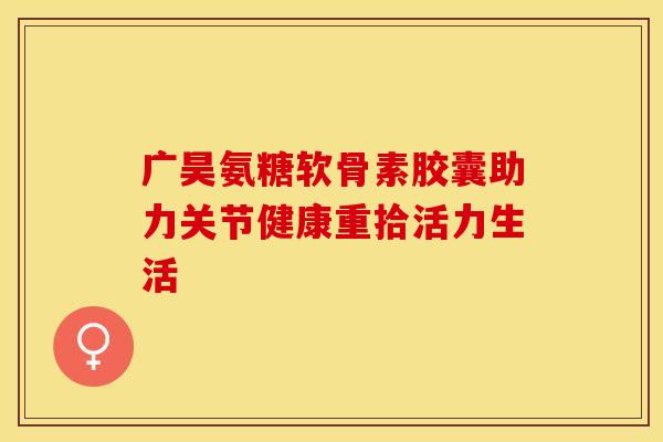 广昊氨糖软骨素胶囊助力关节健康重拾活力生活-第1张图片-氨糖科普网