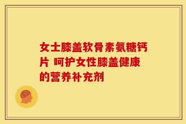 女士膝盖软骨素氨糖钙片 呵护女性膝盖健康的营养补充剂-第1张图片-氨糖科普网