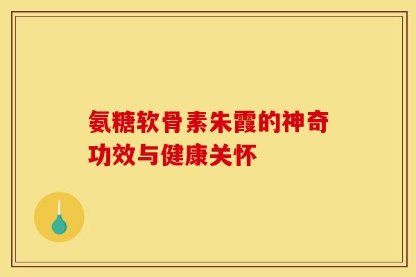 氨糖软骨素朱霞的神奇功效与健康关怀-第1张图片-氨糖科普网 氨糖软骨素朱霞的神奇功效与健康关怀-第1张图片-氨糖科普网
