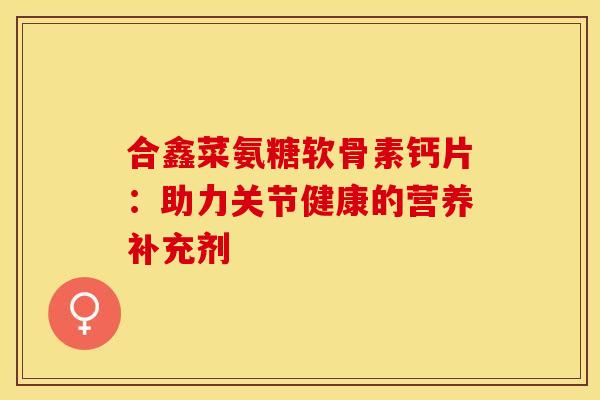 合鑫菜氨糖软骨素钙片：助力关节健康的营养补充剂-第1张图片-氨糖科普网