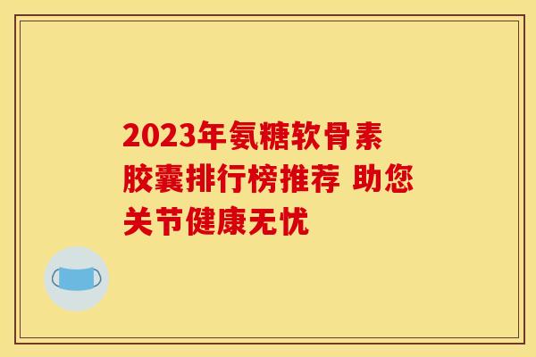 2023年氨糖软骨素胶囊排行榜推荐 助您关节健康无忧-第1张图片-氨糖科普网 2023年氨糖软骨素胶囊排行榜推荐 助您关节健康无忧-第1张图片-氨糖科普网
