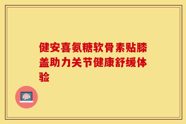 健安喜氨糖软骨素贴膝盖助力关节健康舒缓体验-第1张图片-氨糖科普网 健安喜氨糖软骨素贴膝盖助力关节健康舒缓体验-第1张图片-氨糖科普网