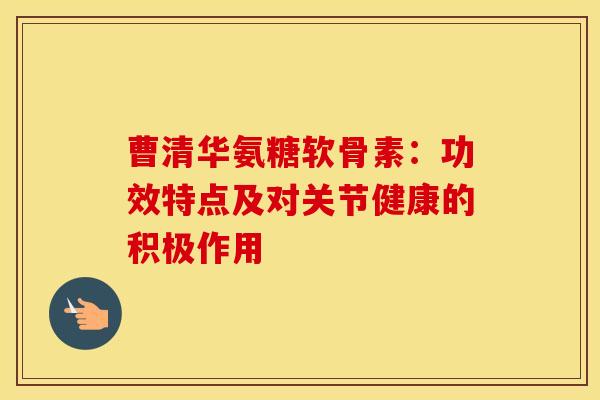 曹清华氨糖软骨素：功效特点及对关节健康的积极作用-第1张图片-氨糖科普网