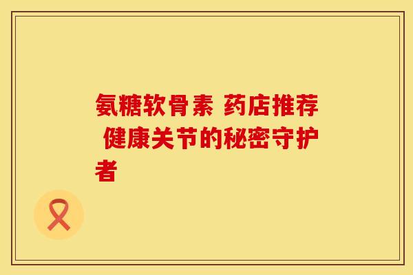 氨糖软骨素 药店推荐 健康关节的秘密守护者-第1张图片-氨糖科普网 氨糖软骨素 药店推荐 健康关节的秘密守护者-第1张图片-氨糖科普网