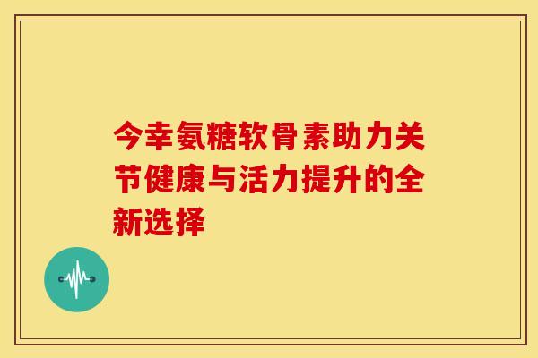 今幸氨糖软骨素助力关节健康与活力提升的全新选择-第1张图片-氨糖科普网