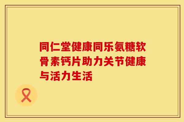 同仁堂健康同乐氨糖软骨素钙片助力关节健康与活力生活-第1张图片-氨糖科普网