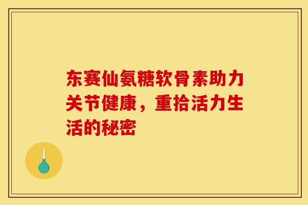 东赛仙氨糖软骨素助力关节健康，重拾活力生活的秘密-第1张图片-氨糖科普网