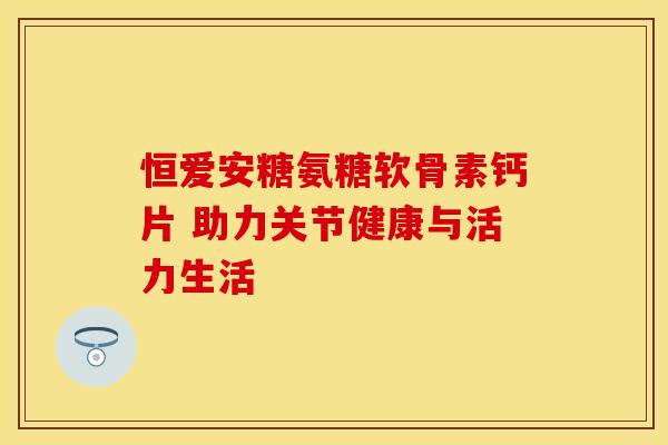 恒爱安糖氨糖软骨素钙片 助力关节健康与活力生活-第1张图片-氨糖科普网 恒爱安糖氨糖软骨素钙片 助力关节健康与活力生活-第1张图片-氨糖科普网