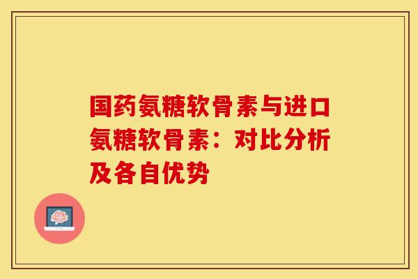 国药氨糖软骨素与进口氨糖软骨素:对比分析及各自优势-第1张图片-氨糖科普网 国药氨糖软骨素与进口氨糖软骨素:对比分析及各自优势-第1张图片-氨糖科普网