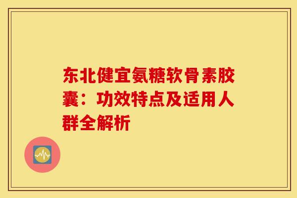 东北健宜氨糖软骨素胶囊：功效特点及适用人群全解析-第1张图片-氨糖科普网