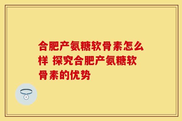 合肥产氨糖软骨素怎么样 探究合肥产氨糖软骨素的优势-第1张图片-氨糖科普网 合肥产氨糖软骨素怎么样 探究合肥产氨糖软骨素的优势-第1张图片-氨糖科普网