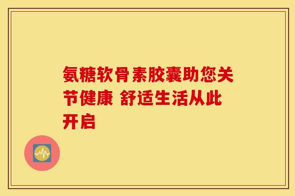 氨糖软骨素胶囊助您关节健康 舒适生活从此开启-第1张图片-氨糖科普网