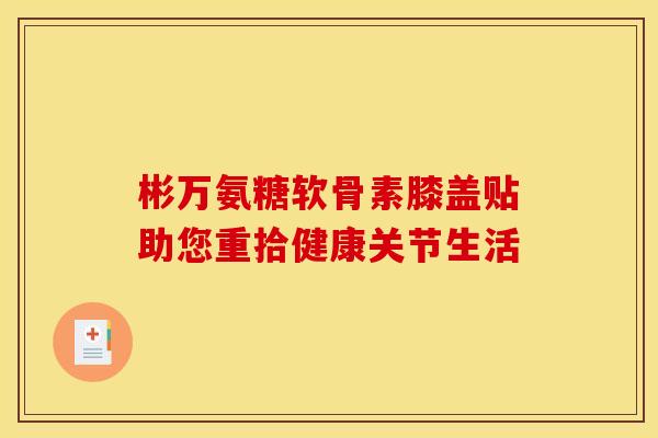 彬万氨糖软骨素膝盖贴助您重拾健康关节生活-第1张图片-氨糖科普网 彬万氨糖软骨素膝盖贴助您重拾健康关节生活-第1张图片-氨糖科普网