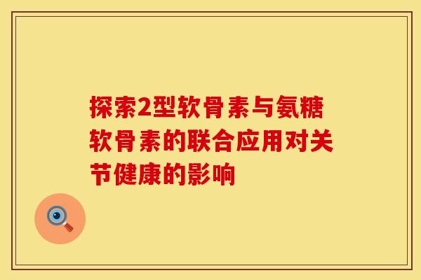 探索2型软骨素与氨糖软骨素的联合应用对关节健康的影响-第1张图片-氨糖科普网