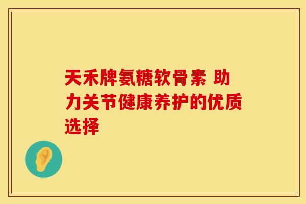 天禾牌氨糖软骨素 助力关节健康养护的优质选择-第1张图片-氨糖科普网 天禾牌氨糖软骨素 助力关节健康养护的优质选择-第1张图片-氨糖科普网