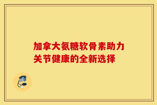 加拿大氨糖软骨素助力关节健康的全新选择-第1张图片-氨糖科普网
