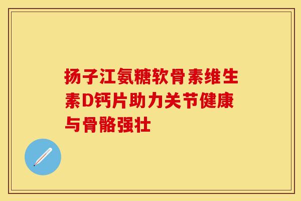 扬子江氨糖软骨素维生素D钙片助力关节健康与骨骼强壮-第1张图片-氨糖科普网