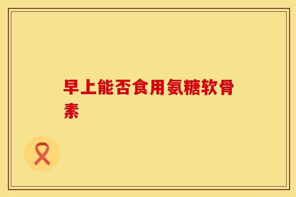 早上能否食用氨糖软骨素-第1张图片-氨糖科普网 早上能否食用氨糖软骨素-第1张图片-氨糖科普网