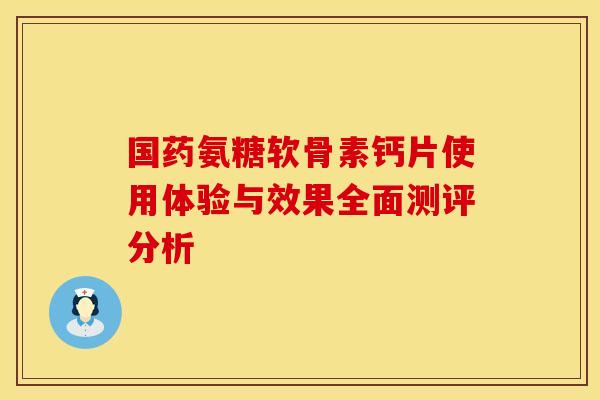 国药氨糖软骨素钙片使用体验与效果全面测评分析-第1张图片-氨糖科普网 国药氨糖软骨素钙片使用体验与效果全面测评分析-第1张图片-氨糖科普网