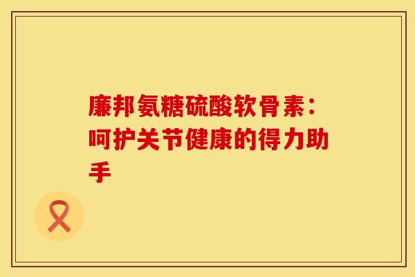 廉邦氨糖硫酸软骨素:呵护关节健康的得力助手-第1张图片-氨糖科普网 廉邦氨糖硫酸软骨素:呵护关节健康的得力助手-第1张图片-氨糖科普网