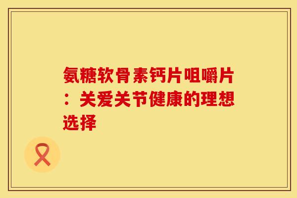 氨糖软骨素钙片咀嚼片:关爱关节健康的理想选择-第1张图片-氨糖科普网 氨糖软骨素钙片咀嚼片:关爱关节健康的理想选择-第1张图片-氨糖科普网