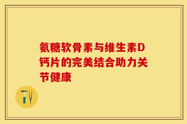 氨糖软骨素与维生素D钙片的完美结合助力关节健康-第1张图片-氨糖科普网